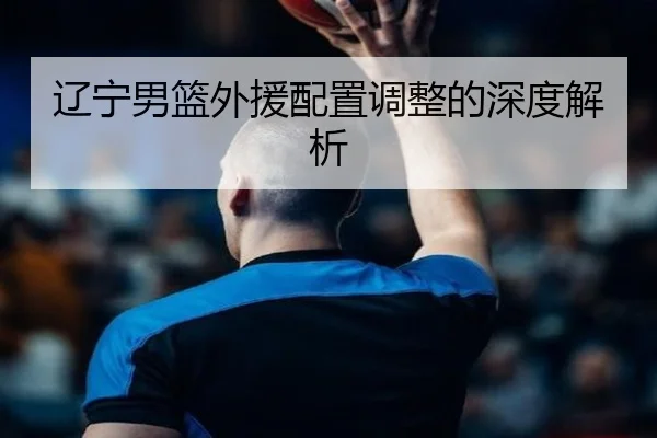 辽宁男篮外援配置调整的深度解析