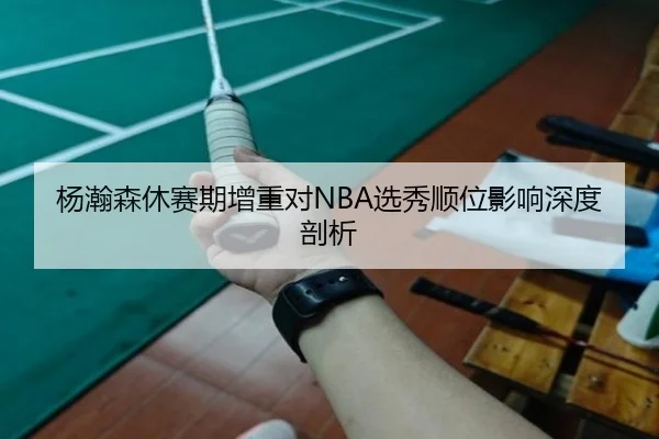 杨瀚森休赛期增重对NBA选秀顺位影响深度剖析